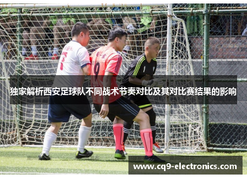 独家解析西安足球队不同战术节奏对比及其对比赛结果的影响